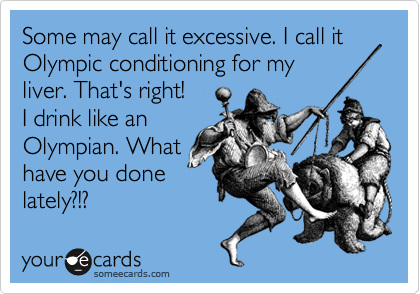 Some may call it excessive. I call it Olympic conditioning for my
liver. That's right! I
drink like an
Olympian. What
have you done
lately?!?