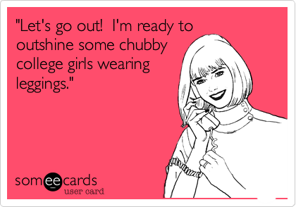 "I'm ready to outshine
some chubby college
girls wearing leggings."