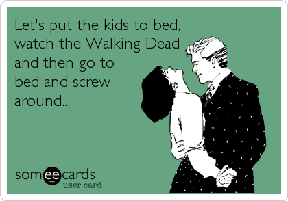 Let's put the kids to bed,
watch the Walking Dead
and then go to
bed and screw
around...