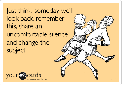 Just think: someday we'll
look back, remember
this, share an
uncomfortable silence
and change the
subject.