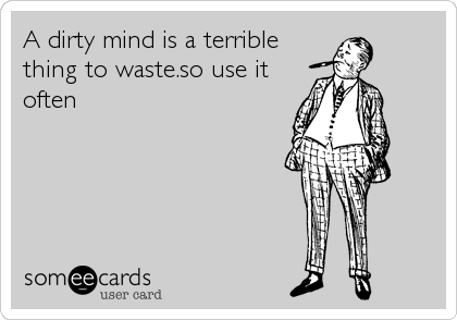 A dirty mind is a terrible
thing to waste.so use it
often