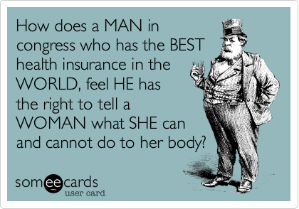 How does a MAN incongress who has the BESThealth insurance in theWORLD, feel HE hasthe right to tell aWOMAN what SHE canand cannot do to her body? 