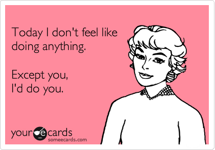 
Today I don't feel like 
doing anything. 

Except you, 
I'd do you.