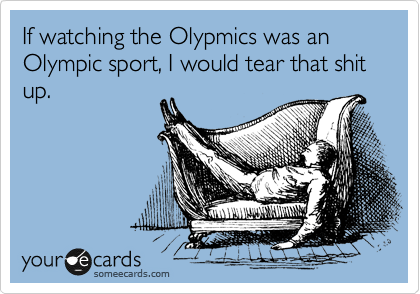 If watching the Olypmics was an Olympic sport, I would tear that shit up.