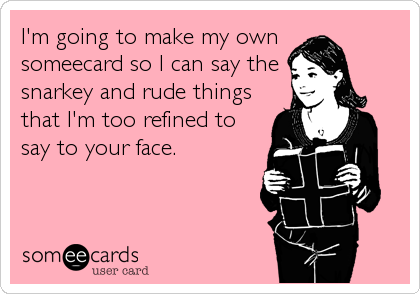 I'm going to make my own
someecard so I can say the
snarkey and rude things
that I'm too refined to
say to your face.