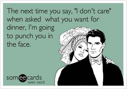 The next time you say, "I don't care" when asked  what you want for dinner, I'm going
to punch you in
the face. 