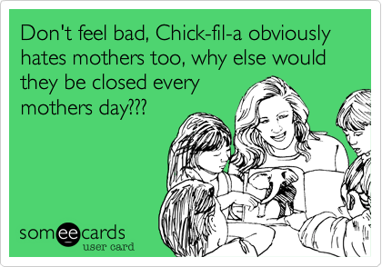 Don't feel bad, Chick-fil-a obviously hates mothers too, why else would they be closed every
mothers day???