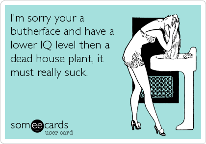 I'm sorry your a
butherface and have a
lower IQ level then a
dead house plant, it
must really suck.