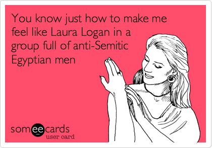 You know just how to make me feel like Laura Logan in a
group full of anti-Semitic
Egyptian men