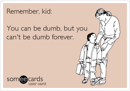 Remember, kid:
 
You can be dumb, but you
can't be dumb forever.