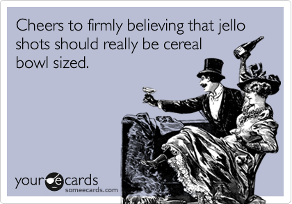 Cheers to firmly believing that jello shots should really be cereal
bowl sized.