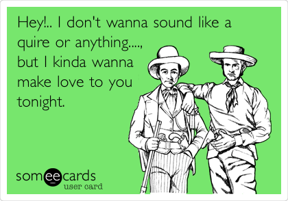 Hey!.. I don't wanna sound like a
quire or anything....,
but I kinda wanna
make love to you
tonight.