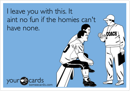 I leave you with this. It
aint no fun if the homies can't
have none.