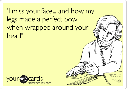 "I miss your face... and how my
legs made a perfect bow
when wrapped around your
head:"