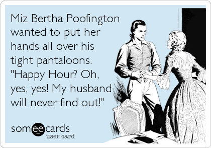 Miz Bertha Poofington 
wanted to put her
hands all over his
tight pantaloons.  
"Happy Hour? Oh,
yes, yes! My husband
will never find out!"