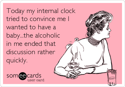 Today my internal clock
tried to convince me I
wanted to have a
baby...the alcoholic
in me ended that
discussion rather
quickly.