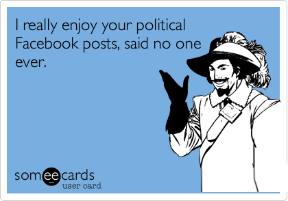 I really enjoy your political
Facebook posts, said no one
ever.