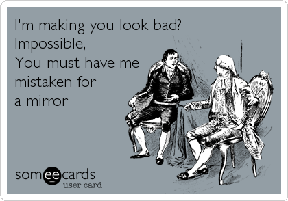 I'm making you look bad? 
Impossible,
You must have me
mistaken for
a mirror