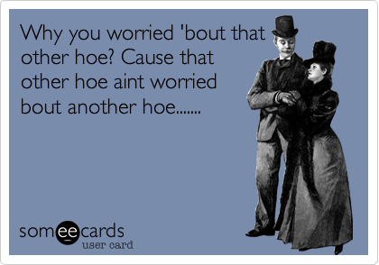Why you worried 'bout that 
other hoe? Cause that
other hoe aint worried
bout another hoe.......