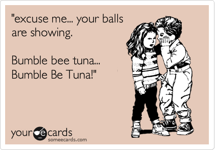"excuse me... your balls
are showing.

Bumble bee tuna...
Bumble Be Tuna!"