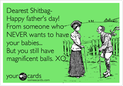 Dearest Shitbag-  
Happy father's day! 
From someone who 
NEVER wants to have 
your babies... 
But you still have
magnificent balls. XO