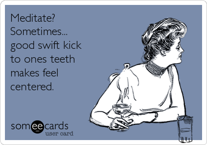Meditate?
Sometimes...
good swift kick
to ones teeth
makes feel
centered.