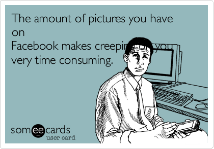 The amount of pictures you have on
Facebook makes creeping on you
very time consuming. 