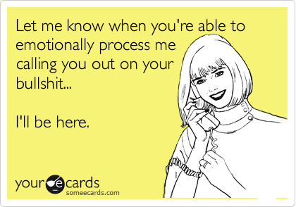 Let me know when you're able to emotionally process me 
calling you out on your
bullshit...

I'll be here.