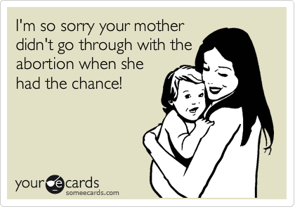 I'm so sorry you mother
didn't go through with the
abortion when she
had the chance!