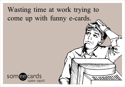 Wasting time at work trying to
come up with funny e-cards.