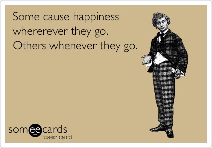 Some cause happiness 
whererever they go. 
Others whenever they go.