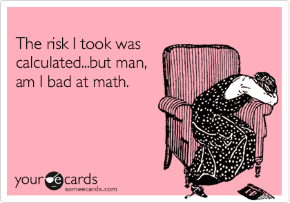 
The risk I took was  
calculated...but man,   
am I bad at math.