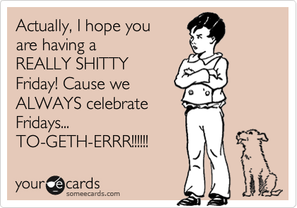 Actually, I hope you
are having a
REALLY SHITTY
Friday! Cause we
ALWAYS celebrate
Fridays...
TO-GETH-ERRR!!!!!!