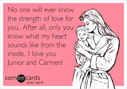 No one will ever know
the strength of love for
you.. After all, only you
know what my heart
sounds like from the
inside.. I love you
Junior and Carmen!
