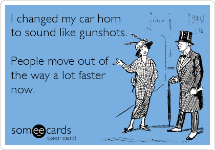 I changed my car horn
to sound like gunshots.

People move out of
the way a lot faster
now.