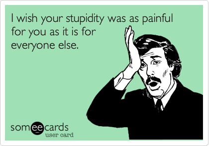 I wish your stupidity was as painful for you as it is for 
everyone else.