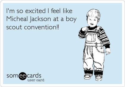 I'm so excited I feel like
Micheal Jackson at a boy
scout convention!!