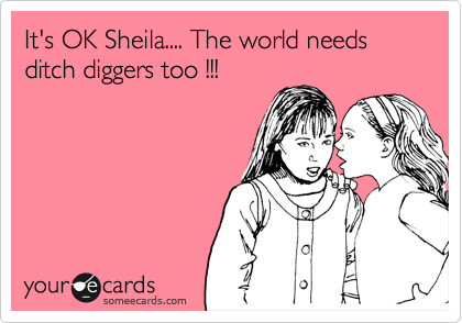 It's OK Sheila.... The world needs 
ditch diggers too !!! 