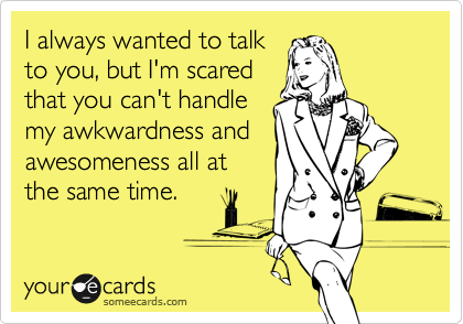 I always wanted to talk
to you, but I'm scared
that you can't handle
my awkwardness and
awesomeness all at
the same time.