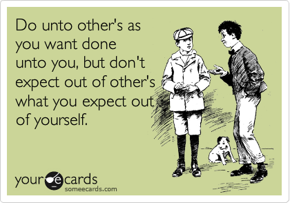 Do unto other's as
you want done
unto you, but don't
expect out of other's
what you expect out
of yourself.