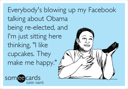 Everybody's blowing up my Facebook
talking about Obama
being re-elected, and
I'm just sitting here
thinking, "I like
cupcakes. They
make me happy."