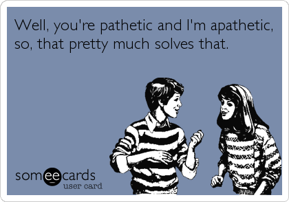 Well, you're pathetic and I'm apathetic,
so, that pretty much solves that.