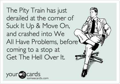 The Pity Train has just 
derailed at the corner of 
Suck It Up & Move On,
and crashed into We
All Have Problems, before
coming to a stop at  
Get The Hell Over It.