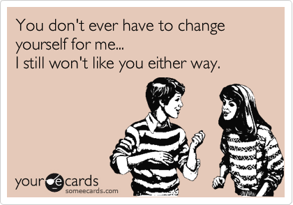 You don't ever have to change yourself for me...  
I still won't like you either way.