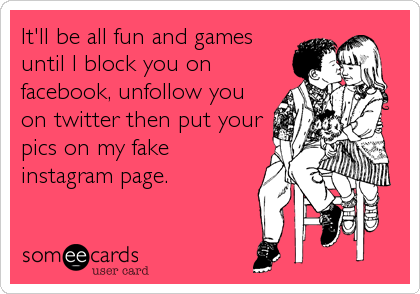 It'll be all fun and games
until I block you on
facebook, unfollow you
on twitter then put your
pics on my fake
instagram page.