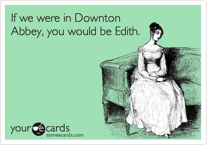 If we were in Downton
Abbey, you would be Edith.