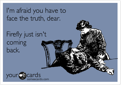 I'm afraid you have to 
face the truth, dear.

Firefly just isn't
coming
back.