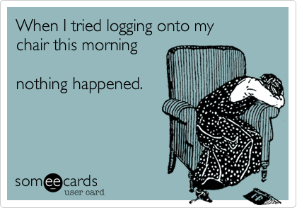 When I tried logging onto my 
chair this morning

nothing happened.