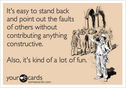 It's easy to stand back
and point out the faults
of others without
contributing anything
constructive.

Also, it's kind of a lot of fun.