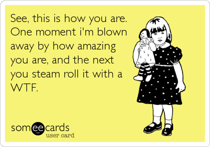 See, this is how you are.
One moment i'm blown
away by how amazing
you are, and the next
you steam roll it with a
WTF.